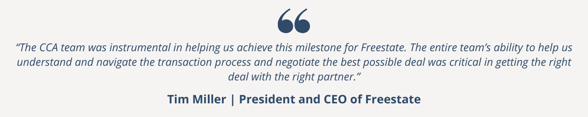 "The CCA team was instrumental in helping us achieve this milestone for Freestate. The entire team’s ability to help us understand and navigate the transaction process and negotiate the best possible deal was critical in getting the right deal with the right partner.” - Tim Miller, President and CEO of Freestate